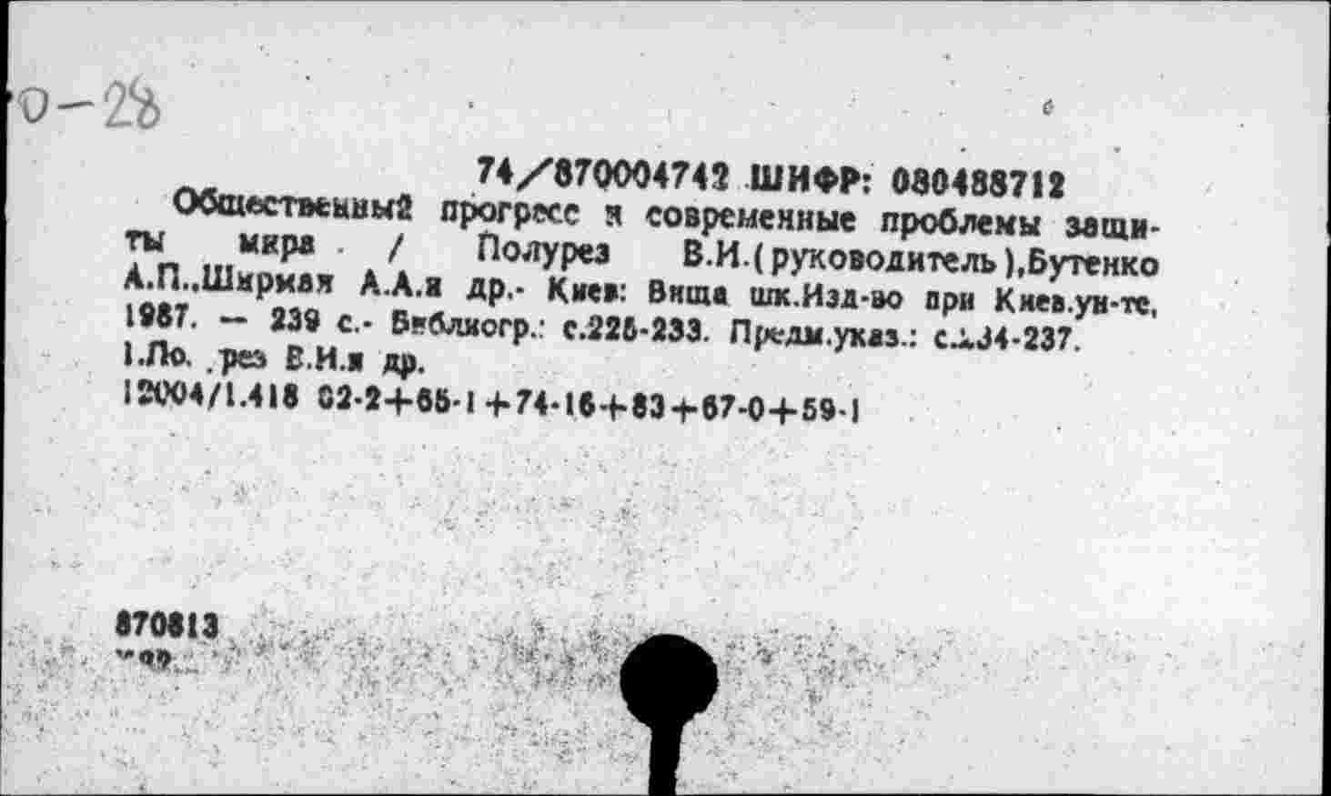 ﻿9-2%	•	. ' .
74/870004742 ШИФР: 080488712
Общественны2 прогресс м современные проблемы защиты мире / Полурез В.И. (руководитель),Бутенко А.П..Ширма* А.А.и др.- Киев: Внща шк.Иэд-во при Киеа.уи-тс, 1987. — 239 с.- Беблиогр.: с.226-233. Предм.указ.: СЛ34-237.
1.Ло, рез В И.и др.
12М4/1.418 02-2+85-1 +74-15+83+87-0+59-1